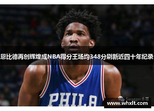 恩比德再创辉煌成NBA得分王场均348分刷新近四十年纪录