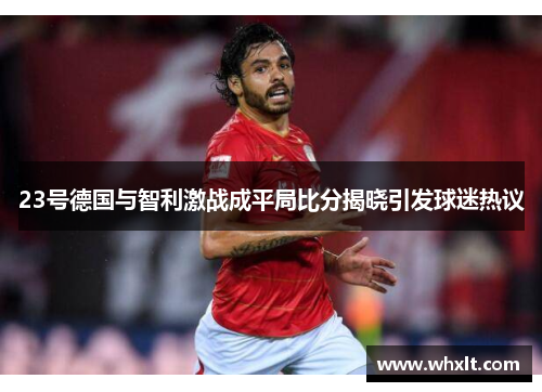 23号德国与智利激战成平局比分揭晓引发球迷热议