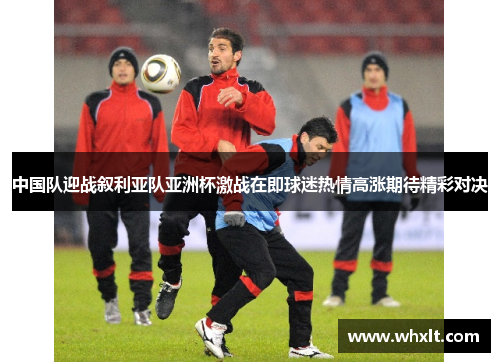 中国队迎战叙利亚队亚洲杯激战在即球迷热情高涨期待精彩对决