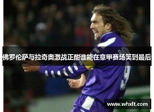 佛罗伦萨与拉奇奥激战正酣谁能在意甲赛场笑到最后